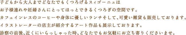子どもから大人までどなたでもくつろげるスィゴーニュは、お子様連れや妊婦さんにとってほっとできるくつろぎの空間です。カフェインレスのコーヒーや身体に優しいランチ、そしてかわいい雑貨も販売しております。イラストレーターの店主が紹介するアート作品も展示しております。診察の前後、近くにいらっしゃった時、どなたでもお気軽にお立ち寄りくださいませ。