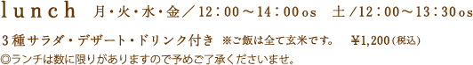 ランチ　月・火・水・木・金／12：00〜14：00オーダーストップ　土／12：00〜13：30オーダーストップ　3種のサラダ・デザート・ドリンク付き　※ご飯は全て玄米です　税込1200円　ランチは数に限りがありますので予めご了承くださいませ。