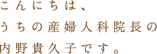 こんにちは、うちの産婦人科院長の内野貴久子です。